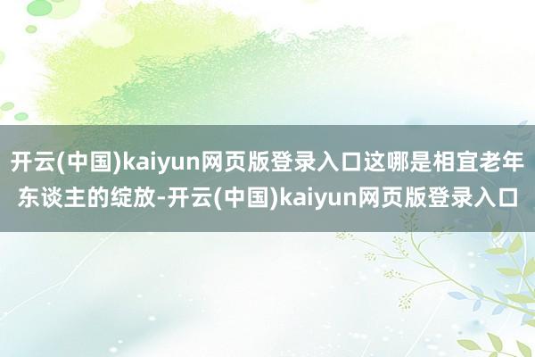 开云(中国)kaiyun网页版登录入口这哪是相宜老年东谈主的绽放-开云(中国)kaiyun网页版登录入口