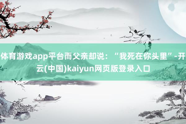 体育游戏app平台而父亲却说：“我死在你头里”-开云(中国)kaiyun网页版登录入口