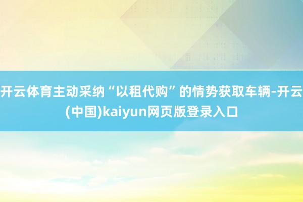 开云体育主动采纳“以租代购”的情势获取车辆-开云(中国)kaiyun网页版登录入口
