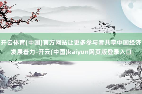 开云体育(中国)官方网站让更多参与者共享中国经济发展着力-开云(中国)kaiyun网页版登录入口