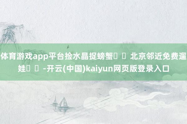 体育游戏app平台捡水晶捉螃蟹❗️北京邻近免费遛娃❗️-开云(中国)kaiyun网页版登录入口