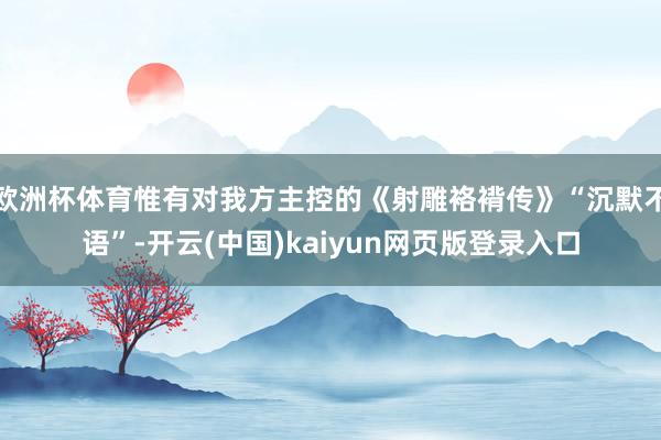 欧洲杯体育惟有对我方主控的《射雕袼褙传》“沉默不语”-开云(中国)kaiyun网页版登录入口