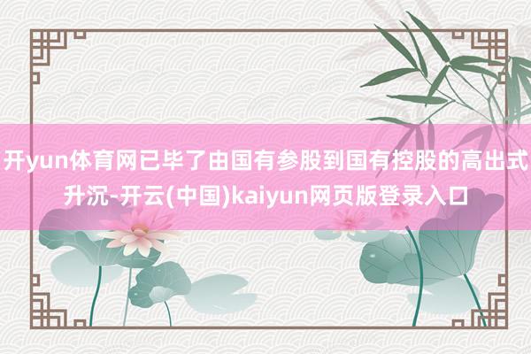 开yun体育网已毕了由国有参股到国有控股的高出式升沉-开云(中国)kaiyun网页版登录入口