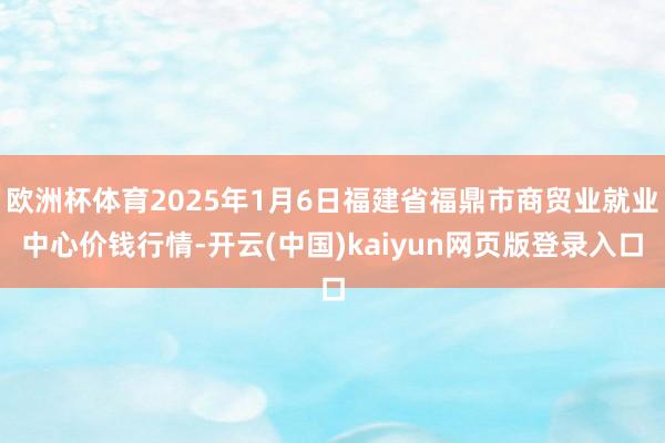 欧洲杯体育2025年1月6日福建省福鼎市商贸业就业中心价钱行情-开云(中国)kaiyun网页版登录入口