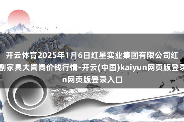 开云体育2025年1月6日红星实业集团有限公司红星农副家具大阛阓价钱行情-开云(中国)kaiyun网页版登录入口
