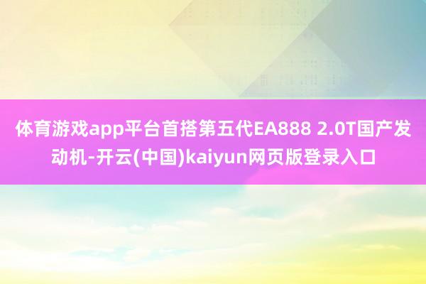 体育游戏app平台首搭第五代EA888 2.0T国产发动机-开云(中国)kaiyun网页版登录入口