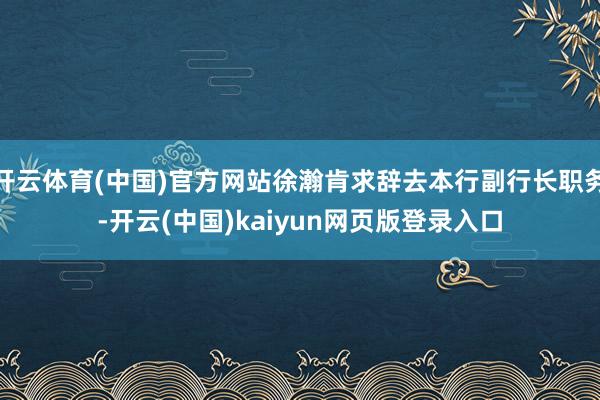 开云体育(中国)官方网站徐瀚肯求辞去本行副行长职务-开云(中国)kaiyun网页版登录入口