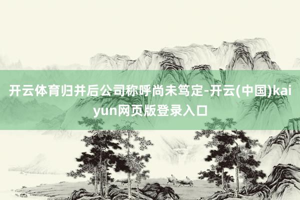 开云体育归并后公司称呼尚未笃定-开云(中国)kaiyun网页版登录入口