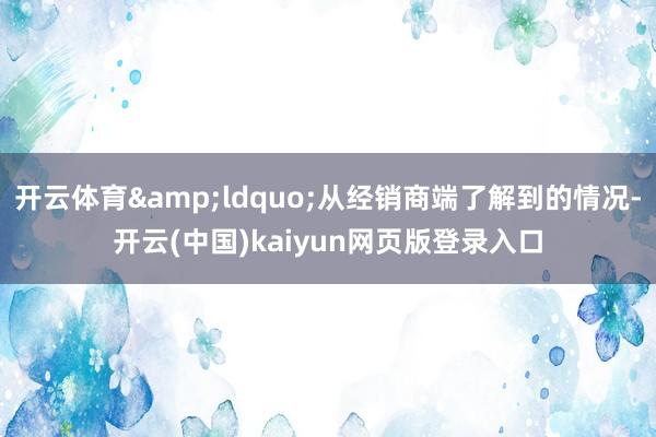 开云体育&ldquo;从经销商端了解到的情况-开云(中国)kaiyun网页版登录入口