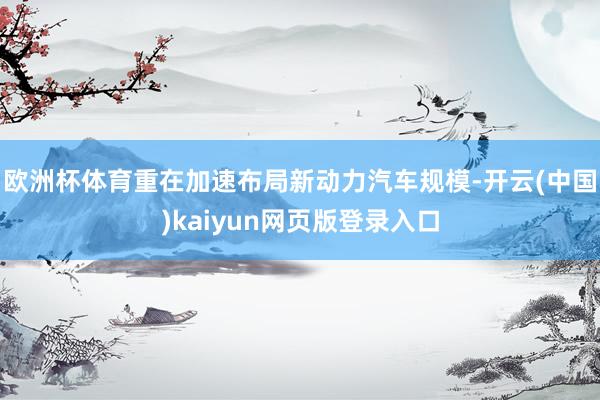 欧洲杯体育重在加速布局新动力汽车规模-开云(中国)kaiyun网页版登录入口
