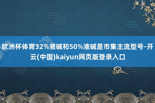欧洲杯体育32%液碱和50%液碱是市集主流型号-开云(中国)kaiyun网页版登录入口