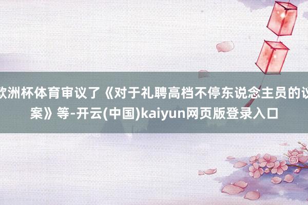 欧洲杯体育审议了《对于礼聘高档不停东说念主员的议案》等-开云(中国)kaiyun网页版登录入口