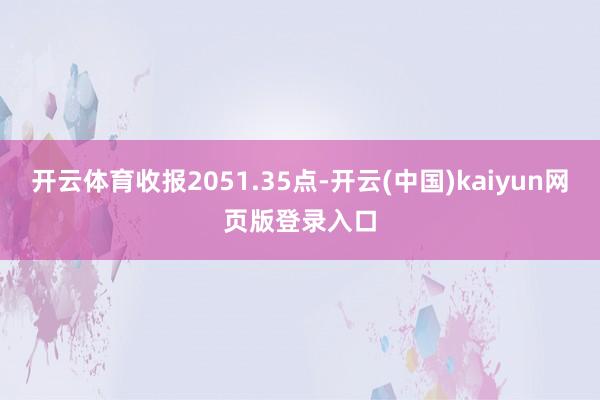 开云体育收报2051.35点-开云(中国)kaiyun网页版登录入口