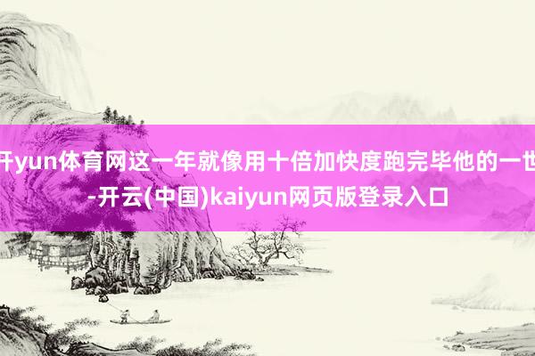 开yun体育网这一年就像用十倍加快度跑完毕他的一世-开云(中国)kaiyun网页版登录入口
