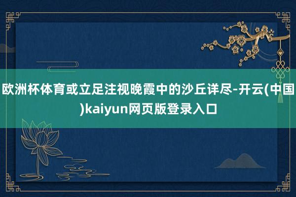 欧洲杯体育或立足注视晚霞中的沙丘详尽-开云(中国)kaiyun网页版登录入口