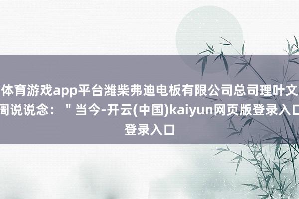 体育游戏app平台潍柴弗迪电板有限公司总司理叶文周说说念：＂当今-开云(中国)kaiyun网页版登录入口