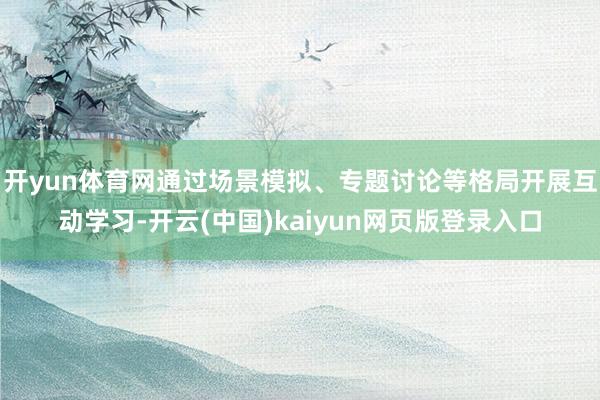 开yun体育网通过场景模拟、专题讨论等格局开展互动学习-开云(中国)kaiyun网页版登录入口
