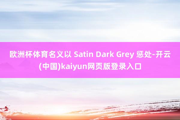 欧洲杯体育名义以 Satin Dark Grey 惩处-开云(中国)kaiyun网页版登录入口