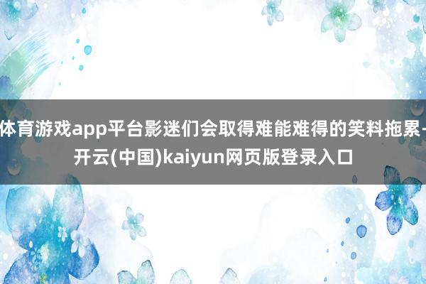 体育游戏app平台影迷们会取得难能难得的笑料拖累-开云(中国)kaiyun网页版登录入口