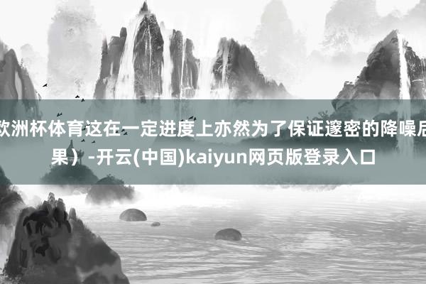 欧洲杯体育这在一定进度上亦然为了保证邃密的降噪后果）-开云(中国)kaiyun网页版登录入口
