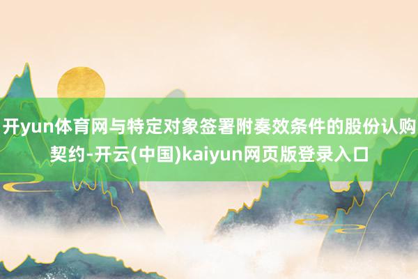 开yun体育网与特定对象签署附奏效条件的股份认购契约-开云(中国)kaiyun网页版登录入口