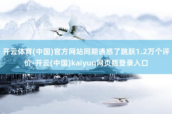 开云体育(中国)官方网站同期诱惑了跳跃1.2万个评价-开云(中国)kaiyun网页版登录入口