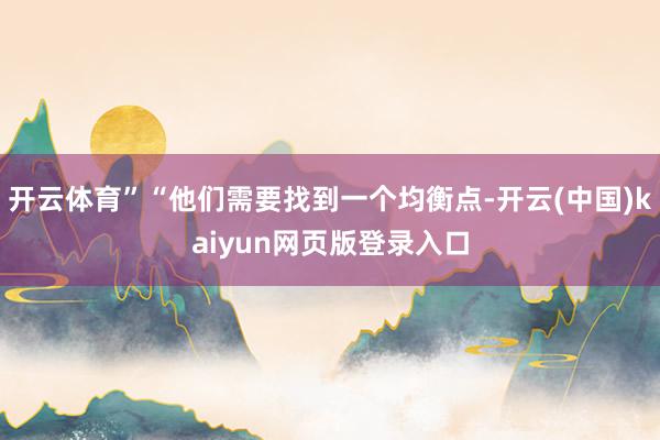 开云体育”“他们需要找到一个均衡点-开云(中国)kaiyun网页版登录入口