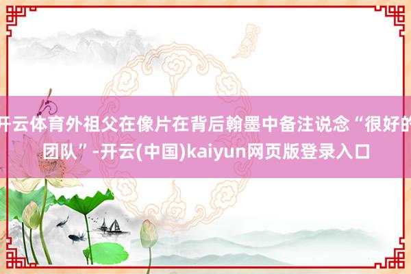 开云体育外祖父在像片在背后翰墨中备注说念“很好的团队”-开云(中国)kaiyun网页版登录入口