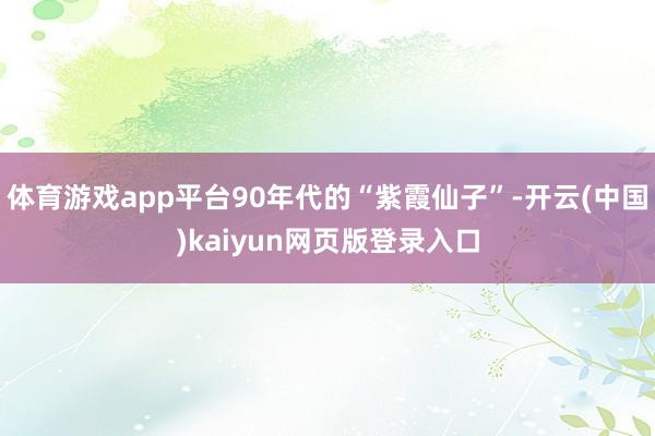体育游戏app平台90年代的“紫霞仙子”-开云(中国)kaiyun网页版登录入口
