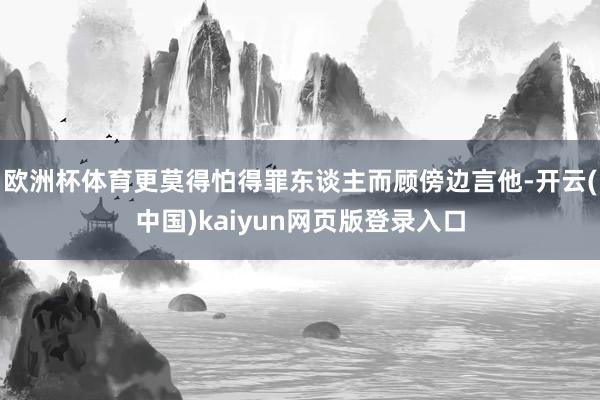 欧洲杯体育更莫得怕得罪东谈主而顾傍边言他-开云(中国)kaiyun网页版登录入口