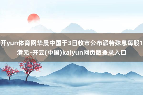 开yun体育网华晨中国于3日收市公布派特殊息每股1港元-开云(中国)kaiyun网页版登录入口