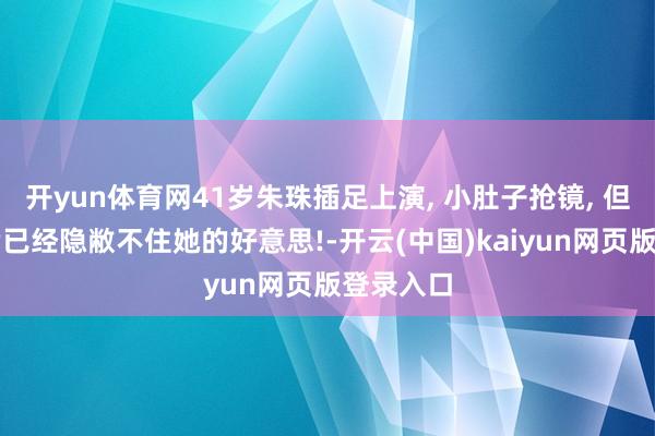开yun体育网41岁朱珠插足上演, 小肚子抢镜, 但体魄完满已经隐敝不住她的好意思!-开云(中国)kaiyun网页版登录入口