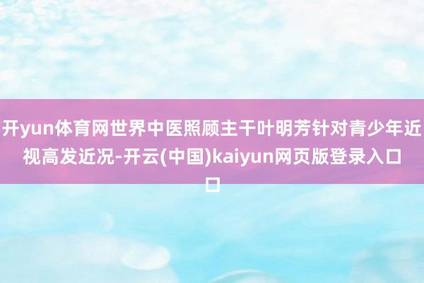 开yun体育网世界中医照顾主干叶明芳针对青少年近视高发近况-开云(中国)kaiyun网页版登录入口
