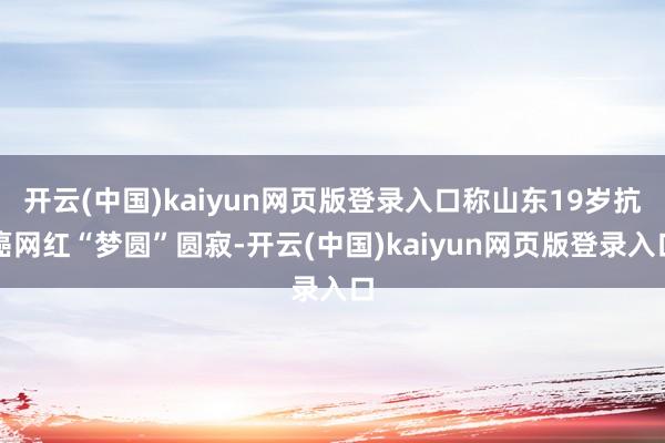 开云(中国)kaiyun网页版登录入口称山东19岁抗癌网红“梦圆”圆寂-开云(中国)kaiyun网页版登录入口