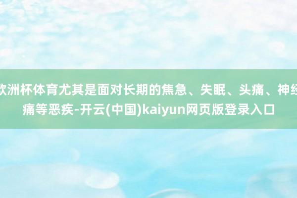欧洲杯体育尤其是面对长期的焦急、失眠、头痛、神经痛等恶疾-开云(中国)kaiyun网页版登录入口