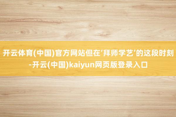 开云体育(中国)官方网站但在‘拜师学艺’的这段时刻-开云(中国)kaiyun网页版登录入口